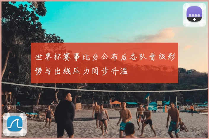 世界杯赛事比分公布后各队晋级形势与出线压力同步升温