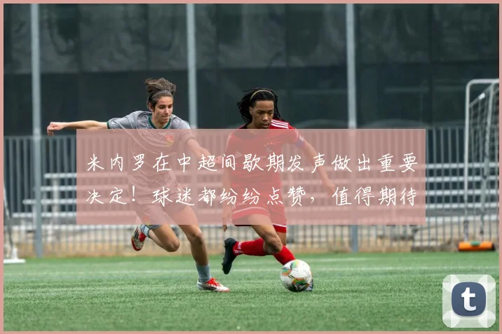 米内罗在中超间歇期发声做出重要决定！球迷都纷纷点赞，值得期待
